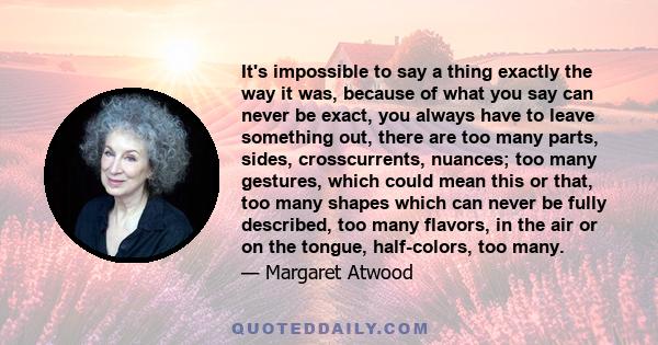 It's impossible to say a thing exactly the way it was, because of what you say can never be exact, you always have to leave something out, there are too many parts, sides, crosscurrents, nuances; too many gestures,