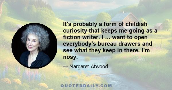 It's probably a form of childish curiosity that keeps me going as a fiction writer. I ... want to open everybody's bureau drawers and see what they keep in there. I'm nosy.