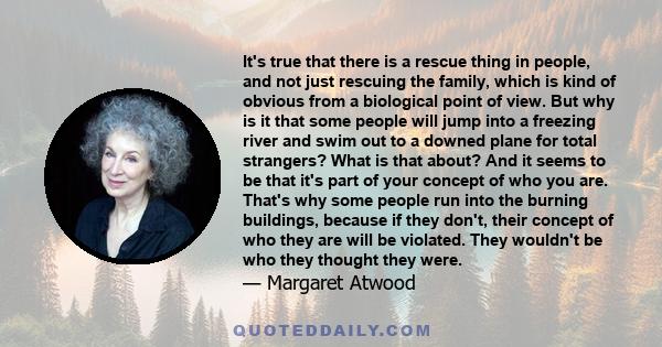 It's true that there is a rescue thing in people, and not just rescuing the family, which is kind of obvious from a biological point of view. But why is it that some people will jump into a freezing river and swim out