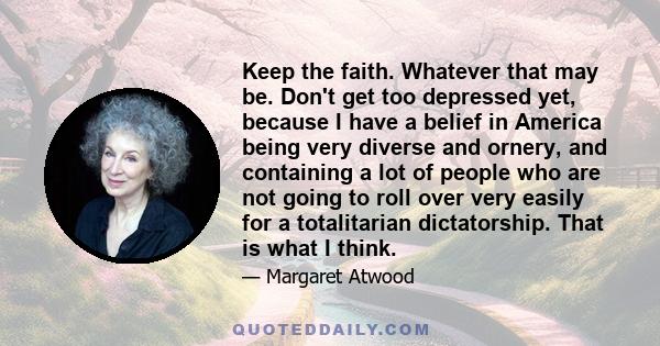 Keep the faith. Whatever that may be. Don't get too depressed yet, because I have a belief in America being very diverse and ornery, and containing a lot of people who are not going to roll over very easily for a