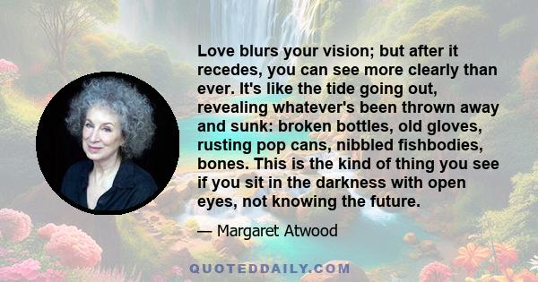 Love blurs your vision; but after it recedes, you can see more clearly than ever. It's like the tide going out, revealing whatever's been thrown away and sunk: broken bottles, old gloves, rusting pop cans, nibbled