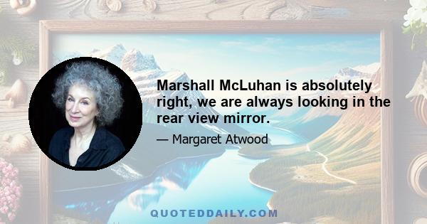 Marshall McLuhan is absolutely right, we are always looking in the rear view mirror.