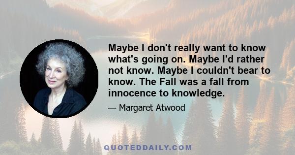 Maybe I don't really want to know what's going on. Maybe I'd rather not know. Maybe I couldn't bear to know. The Fall was a fall from innocence to knowledge.