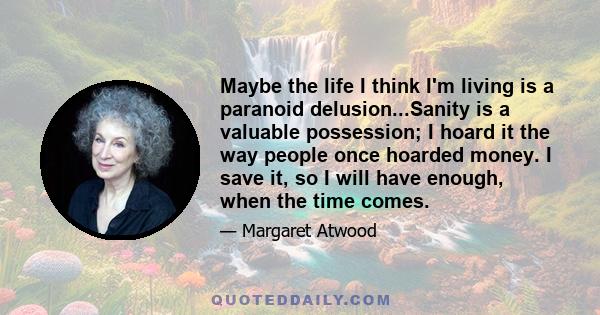 Maybe the life I think I'm living is a paranoid delusion...Sanity is a valuable possession; I hoard it the way people once hoarded money. I save it, so I will have enough, when the time comes.