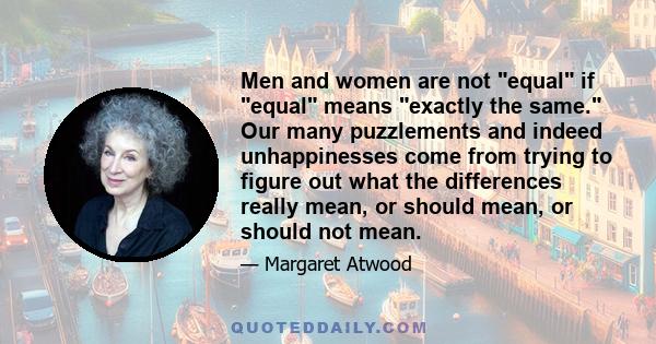 Men and women are not equal if equal means exactly the same. Our many puzzlements and indeed unhappinesses come from trying to figure out what the differences really mean, or should mean, or should not mean.