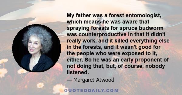 My father was a forest entomologist, which means he was aware that spraying forests for spruce budworm was counterproductive in that it didn't really work, and it killed everything else in the forests, and it wasn't