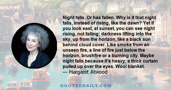 Night falls. Or has fallen. Why is it that night falls, instead of rising, like the dawn? Yet if you look east, at sunset, you can see night rising, not falling; darkness lifting into the sky, up from the horizon, like