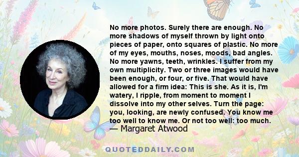 No more photos. Surely there are enough. No more shadows of myself thrown by light onto pieces of paper, onto squares of plastic. No more of my eyes, mouths, noses, moods, bad angles. No more yawns, teeth, wrinkles. I