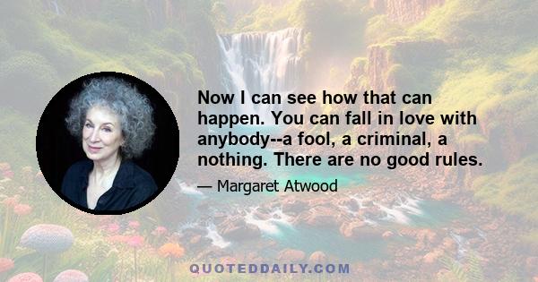 Now I can see how that can happen. You can fall in love with anybody--a fool, a criminal, a nothing. There are no good rules.