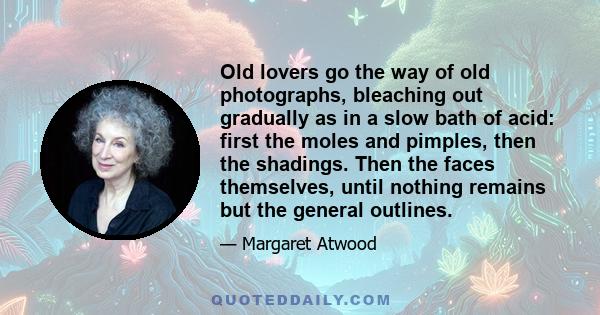 Old lovers go the way of old photographs, bleaching out gradually as in a slow bath of acid: first the moles and pimples, then the shadings. Then the faces themselves, until nothing remains but the general outlines.