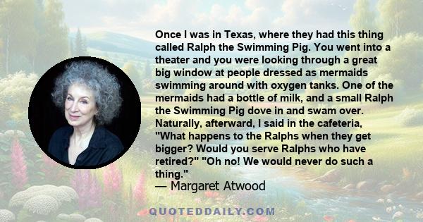 Once I was in Texas, where they had this thing called Ralph the Swimming Pig. You went into a theater and you were looking through a great big window at people dressed as mermaids swimming around with oxygen tanks. One