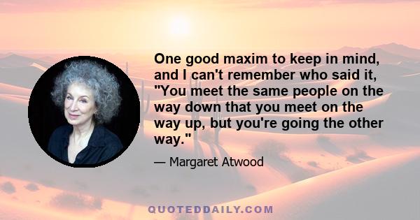 One good maxim to keep in mind, and I can't remember who said it, You meet the same people on the way down that you meet on the way up, but you're going the other way.