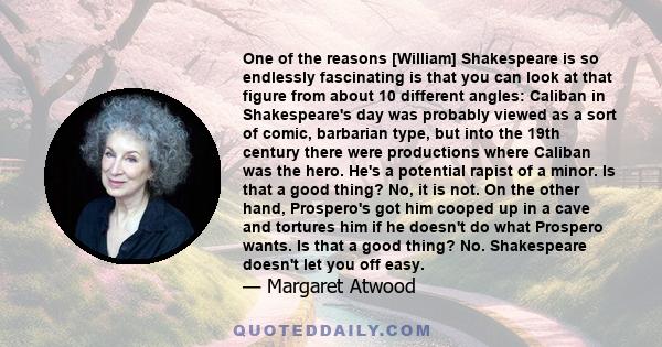 One of the reasons [William] Shakespeare is so endlessly fascinating is that you can look at that figure from about 10 different angles: Caliban in Shakespeare's day was probably viewed as a sort of comic, barbarian