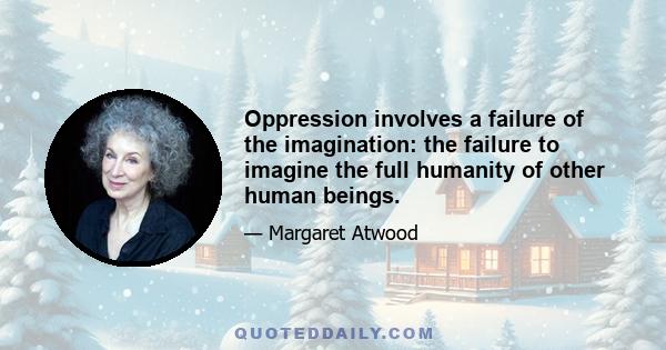 Oppression involves a failure of the imagination: the failure to imagine the full humanity of other human beings.