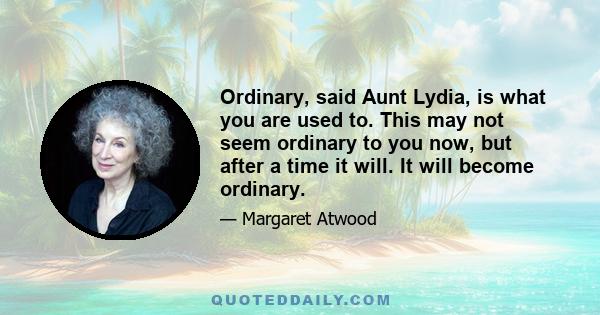 Ordinary, said Aunt Lydia, is what you are used to. This may not seem ordinary to you now, but after a time it will. It will become ordinary.