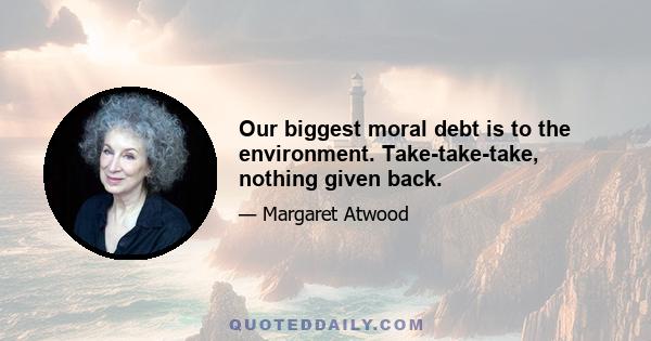 Our biggest moral debt is to the environment. Take-take-take, nothing given back.