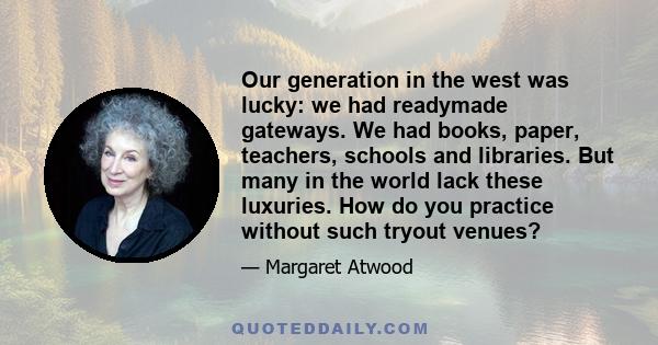 Our generation in the west was lucky: we had readymade gateways. We had books, paper, teachers, schools and libraries. But many in the world lack these luxuries. How do you practice without such tryout venues?