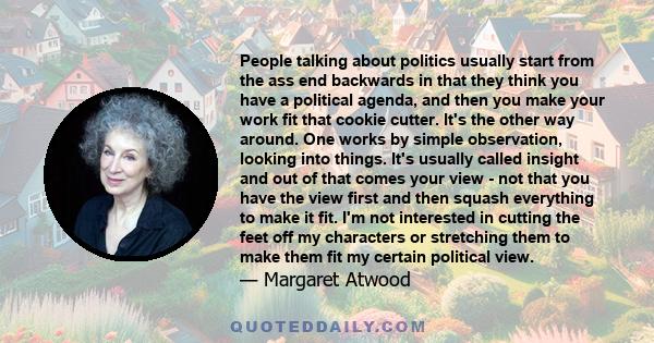 People talking about politics usually start from the ass end backwards in that they think you have a political agenda, and then you make your work fit that cookie cutter. It's the other way around. One works by simple