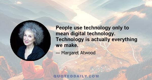 People use technology only to mean digital technology. Technology is actually everything we make.