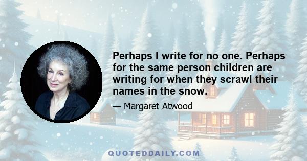 Perhaps I write for no one. Perhaps for the same person children are writing for when they scrawl their names in the snow.