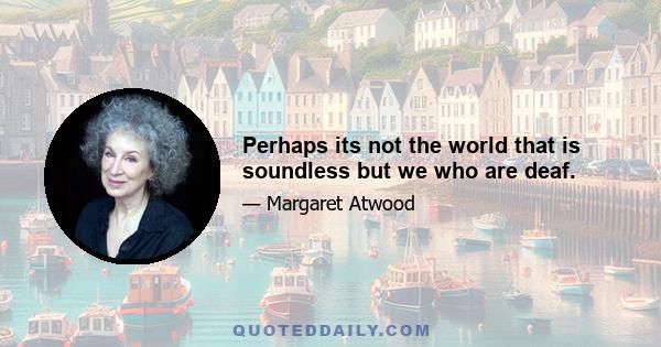 Perhaps its not the world that is soundless but we who are deaf.