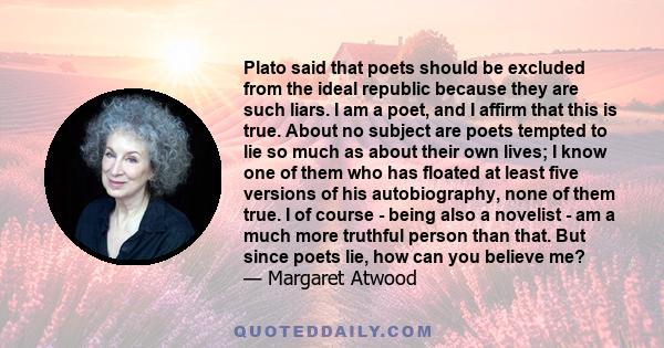 Plato said that poets should be excluded from the ideal republic because they are such liars. I am a poet, and I affirm that this is true. About no subject are poets tempted to lie so much as about their own lives; I