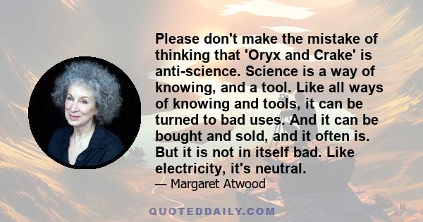 Please don't make the mistake of thinking that 'Oryx and Crake' is anti-science. Science is a way of knowing, and a tool. Like all ways of knowing and tools, it can be turned to bad uses. And it can be bought and sold,