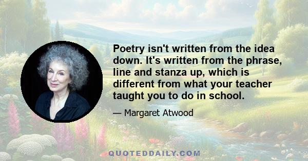 Poetry isn't written from the idea down. It's written from the phrase, line and stanza up, which is different from what your teacher taught you to do in school.