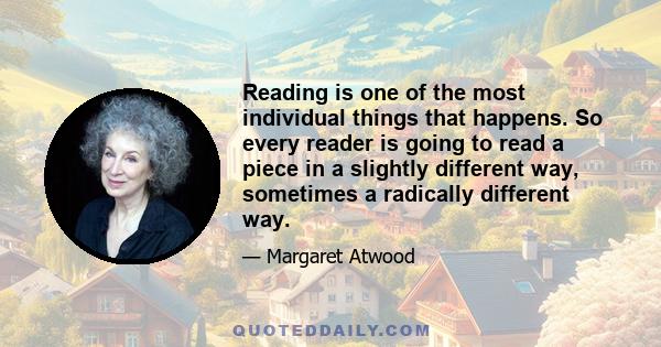 Reading is one of the most individual things that happens. So every reader is going to read a piece in a slightly different way, sometimes a radically different way.