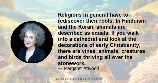 Religions in general have to rediscover their roots. In Hinduism and the Koran, animals are described as equals. If you walk into a cathedral and look at the decorations of early Christianity, there are vines, animals,