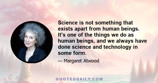 Science is not something that exists apart from human beings. It's one of the things we do as human beings, and we always have done science and technology in some form.