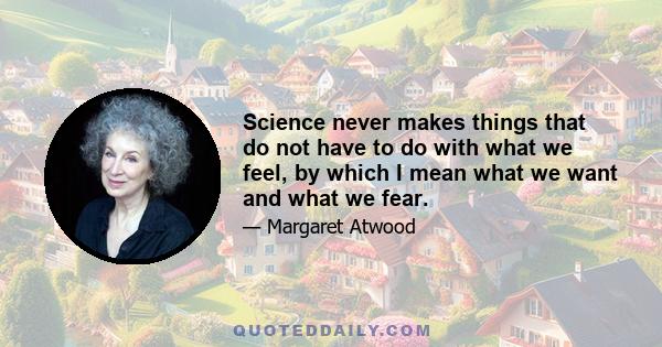 Science never makes things that do not have to do with what we feel, by which I mean what we want and what we fear.