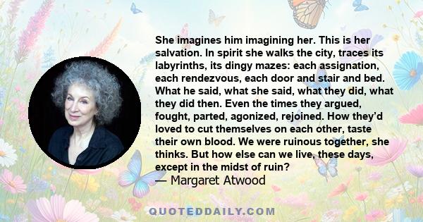 She imagines him imagining her. This is her salvation. In spirit she walks the city, traces its labyrinths, its dingy mazes: each assignation, each rendezvous, each door and stair and bed. What he said, what she said,