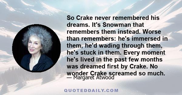 So Crake never remembered his dreams. It's Snowman that remembers them instead. Worse than remembers: he's immersed in them, he'd wading through them, he's stuck in them. Every moment he's lived in the past few months