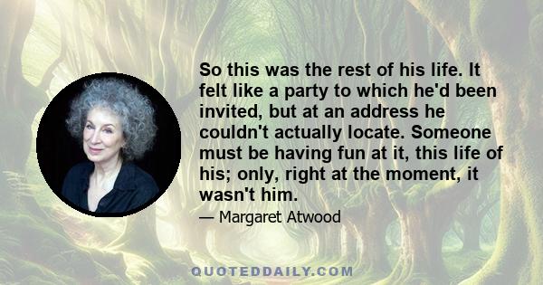 So this was the rest of his life. It felt like a party to which he'd been invited, but at an address he couldn't actually locate. Someone must be having fun at it, this life of his; only, right at the moment, it wasn't