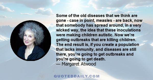 Some of the old diseases that we think are gone - case in point, measles - are back, now that somebody has spread around, in a very wicked way, the idea that these inoculations were making children autistic. Now we're