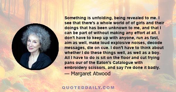 Something is unfolding, being revealed to me. I see that there's a whole world of of girls and their doings that has been unknown to me, and that I can be part of without making any effort at all. I don't have to keep