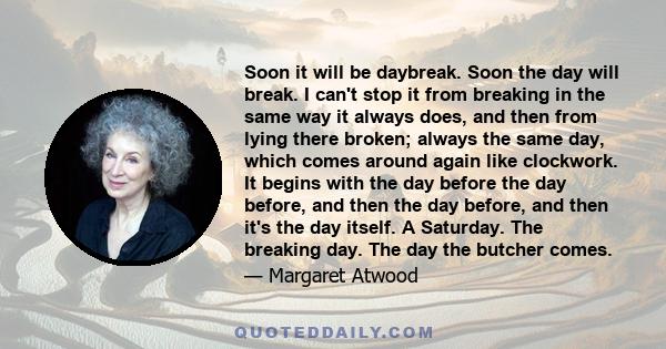 Soon it will be daybreak. Soon the day will break. I can't stop it from breaking in the same way it always does, and then from lying there broken; always the same day, which comes around again like clockwork. It begins