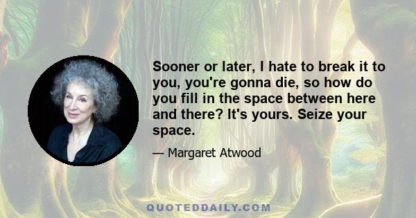 Sooner or later, I hate to break it to you, you're gonna die, so how do you fill in the space between here and there? It's yours. Seize your space.