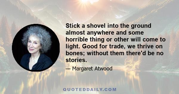 Stick a shovel into the ground almost anywhere and some horrible thing or other will come to light. Good for trade, we thrive on bones; without them there'd be no stories.