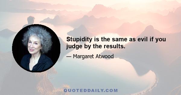 Stupidity is the same as evil if you judge by the results.