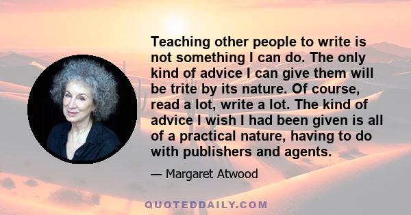 Teaching other people to write is not something I can do. The only kind of advice I can give them will be trite by its nature. Of course, read a lot, write a lot. The kind of advice I wish I had been given is all of a