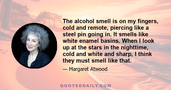 The alcohol smell is on my fingers, cold and remote, piercing like a steel pin going in. It smells like white enamel basins. When I look up at the stars in the nighttime, cold and white and sharp, I think they must