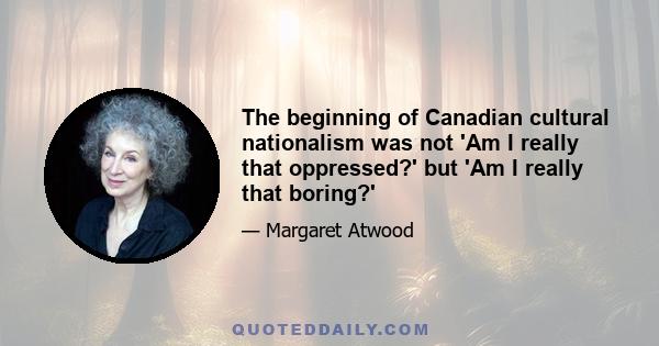 The beginning of Canadian cultural nationalism was not 'Am I really that oppressed?' but 'Am I really that boring?'