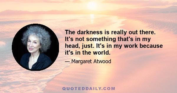 The darkness is really out there. It's not something that's in my head, just. It's in my work because it's in the world.