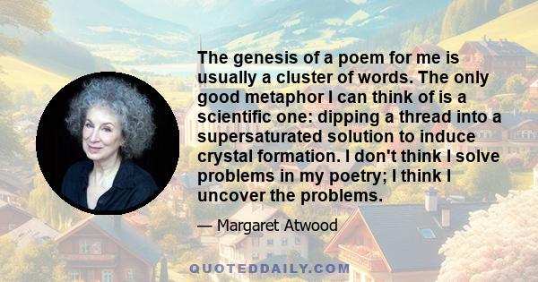 The genesis of a poem for me is usually a cluster of words. The only good metaphor I can think of is a scientific one: dipping a thread into a supersaturated solution to induce crystal formation. I don't think I solve