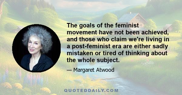 The goals of the feminist movement have not been achieved, and those who claim we're living in a post-feminist era are either sadly mistaken or tired of thinking about the whole subject.