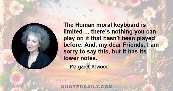 The Human moral keyboard is limited ... there's nothing you can play on it that hasn't been played before. And, my dear Friends, I am sorry to say this, but it has its lower notes.