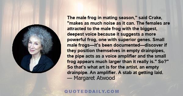 The male frog in mating season, said Crake, makes as much noise as it can. The females are attracted to the male frog with the biggest, deepest voice because it suggests a more powerful frog, one with superior genes.