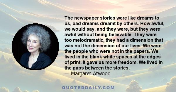 The newspaper stories were like dreams to us, bad dreams dreamt by others. How awful, we would say, and they were, but they were awful without being believable. They were too melodramatic, they had a dimension that was